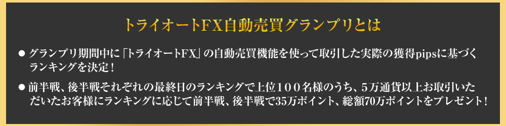 トライオートFX自動売買グランプリとは、グランプリ期間中にトライオートFXの自動売買機能を使って取引した時差いの獲得pipsに基づくランキングを決定!・前半戦、後半戦それぞれの最終日のランキングで上位１００名様のうち、５万通貨以上お取引いた
　だいたお客様にランキングに応じて前半戦、後半戦で35万ポイント、総額70万ポイントをプレゼント！